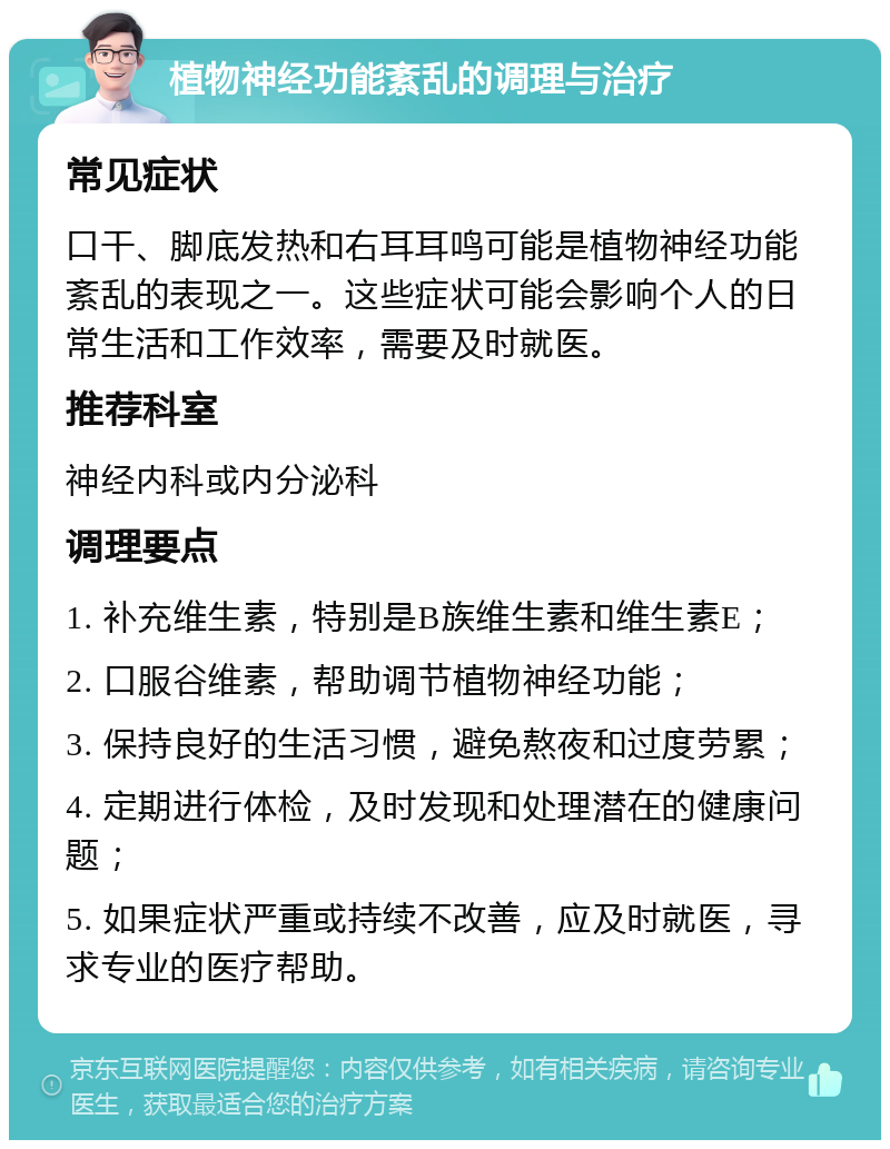 植物神经功能紊乱的调理与治疗 常见症状 口干、脚底发热和右耳耳鸣可能是植物神经功能紊乱的表现之一。这些症状可能会影响个人的日常生活和工作效率，需要及时就医。 推荐科室 神经内科或内分泌科 调理要点 1. 补充维生素，特别是B族维生素和维生素E； 2. 口服谷维素，帮助调节植物神经功能； 3. 保持良好的生活习惯，避免熬夜和过度劳累； 4. 定期进行体检，及时发现和处理潜在的健康问题； 5. 如果症状严重或持续不改善，应及时就医，寻求专业的医疗帮助。