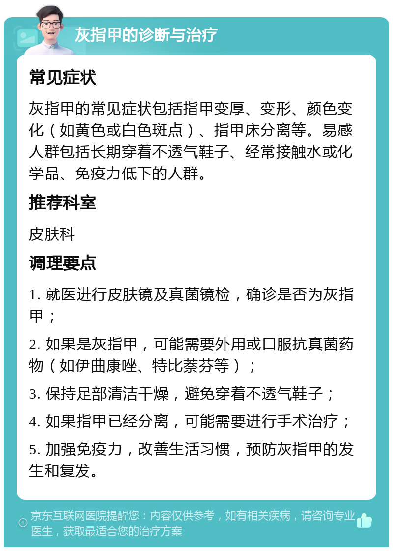 灰指甲的诊断与治疗 常见症状 灰指甲的常见症状包括指甲变厚、变形、颜色变化（如黄色或白色斑点）、指甲床分离等。易感人群包括长期穿着不透气鞋子、经常接触水或化学品、免疫力低下的人群。 推荐科室 皮肤科 调理要点 1. 就医进行皮肤镜及真菌镜检，确诊是否为灰指甲； 2. 如果是灰指甲，可能需要外用或口服抗真菌药物（如伊曲康唑、特比萘芬等）； 3. 保持足部清洁干燥，避免穿着不透气鞋子； 4. 如果指甲已经分离，可能需要进行手术治疗； 5. 加强免疫力，改善生活习惯，预防灰指甲的发生和复发。