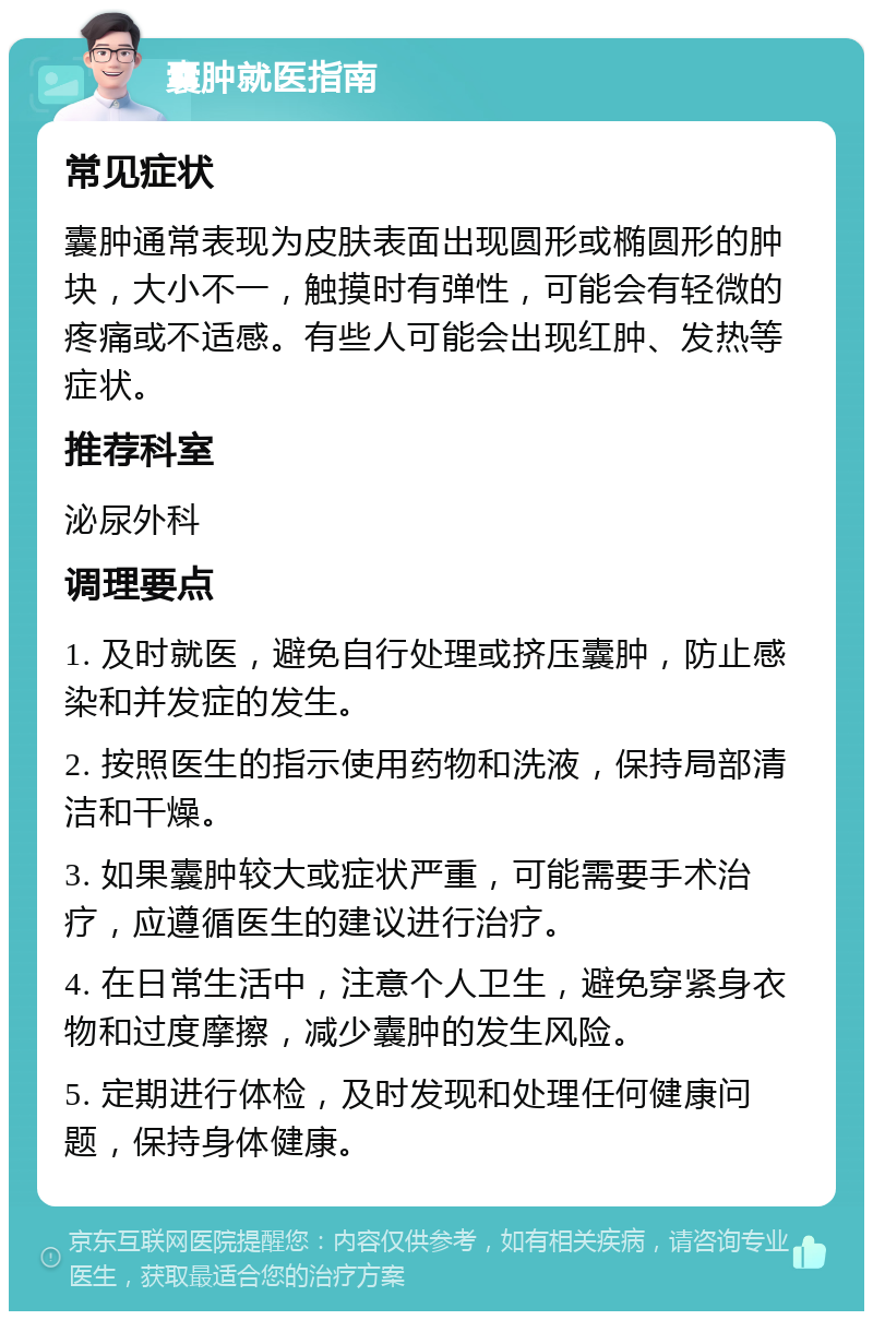 囊肿就医指南 常见症状 囊肿通常表现为皮肤表面出现圆形或椭圆形的肿块，大小不一，触摸时有弹性，可能会有轻微的疼痛或不适感。有些人可能会出现红肿、发热等症状。 推荐科室 泌尿外科 调理要点 1. 及时就医，避免自行处理或挤压囊肿，防止感染和并发症的发生。 2. 按照医生的指示使用药物和洗液，保持局部清洁和干燥。 3. 如果囊肿较大或症状严重，可能需要手术治疗，应遵循医生的建议进行治疗。 4. 在日常生活中，注意个人卫生，避免穿紧身衣物和过度摩擦，减少囊肿的发生风险。 5. 定期进行体检，及时发现和处理任何健康问题，保持身体健康。