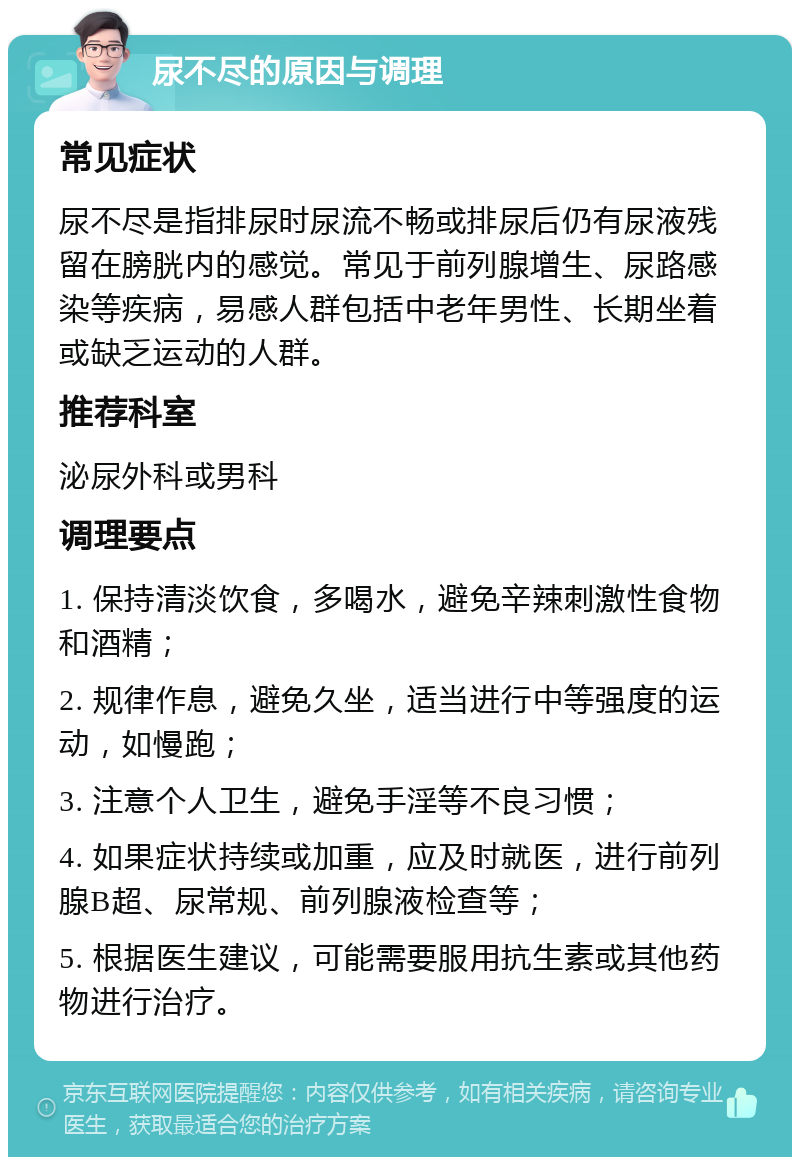 尿不尽的原因与调理 常见症状 尿不尽是指排尿时尿流不畅或排尿后仍有尿液残留在膀胱内的感觉。常见于前列腺增生、尿路感染等疾病，易感人群包括中老年男性、长期坐着或缺乏运动的人群。 推荐科室 泌尿外科或男科 调理要点 1. 保持清淡饮食，多喝水，避免辛辣刺激性食物和酒精； 2. 规律作息，避免久坐，适当进行中等强度的运动，如慢跑； 3. 注意个人卫生，避免手淫等不良习惯； 4. 如果症状持续或加重，应及时就医，进行前列腺B超、尿常规、前列腺液检查等； 5. 根据医生建议，可能需要服用抗生素或其他药物进行治疗。