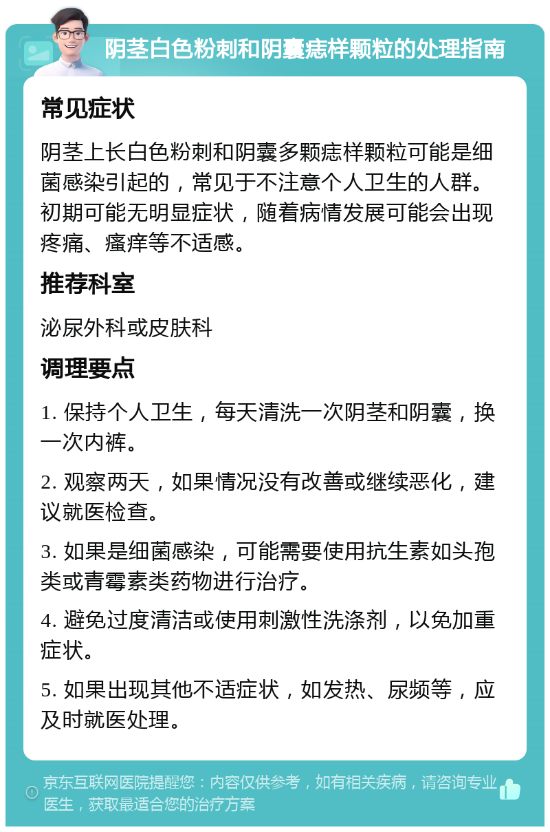 阴茎白色粉刺和阴囊痣样颗粒的处理指南 常见症状 阴茎上长白色粉刺和阴囊多颗痣样颗粒可能是细菌感染引起的，常见于不注意个人卫生的人群。初期可能无明显症状，随着病情发展可能会出现疼痛、瘙痒等不适感。 推荐科室 泌尿外科或皮肤科 调理要点 1. 保持个人卫生，每天清洗一次阴茎和阴囊，换一次内裤。 2. 观察两天，如果情况没有改善或继续恶化，建议就医检查。 3. 如果是细菌感染，可能需要使用抗生素如头孢类或青霉素类药物进行治疗。 4. 避免过度清洁或使用刺激性洗涤剂，以免加重症状。 5. 如果出现其他不适症状，如发热、尿频等，应及时就医处理。