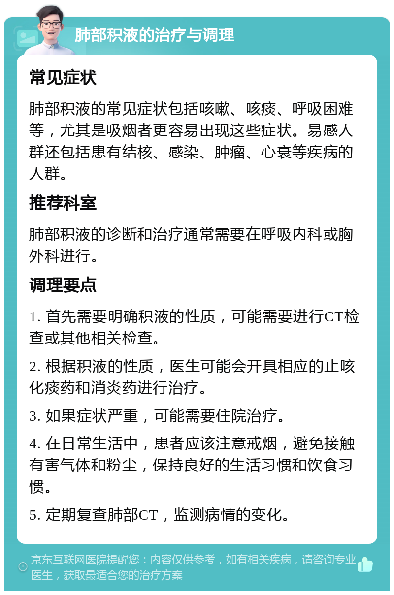 肺部积液的治疗与调理 常见症状 肺部积液的常见症状包括咳嗽、咳痰、呼吸困难等，尤其是吸烟者更容易出现这些症状。易感人群还包括患有结核、感染、肿瘤、心衰等疾病的人群。 推荐科室 肺部积液的诊断和治疗通常需要在呼吸内科或胸外科进行。 调理要点 1. 首先需要明确积液的性质，可能需要进行CT检查或其他相关检查。 2. 根据积液的性质，医生可能会开具相应的止咳化痰药和消炎药进行治疗。 3. 如果症状严重，可能需要住院治疗。 4. 在日常生活中，患者应该注意戒烟，避免接触有害气体和粉尘，保持良好的生活习惯和饮食习惯。 5. 定期复查肺部CT，监测病情的变化。