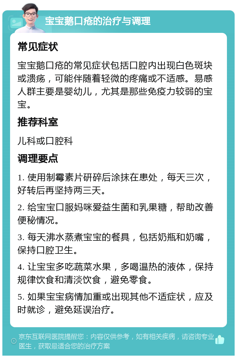 宝宝鹅口疮的治疗与调理 常见症状 宝宝鹅口疮的常见症状包括口腔内出现白色斑块或溃疡，可能伴随着轻微的疼痛或不适感。易感人群主要是婴幼儿，尤其是那些免疫力较弱的宝宝。 推荐科室 儿科或口腔科 调理要点 1. 使用制霉素片研碎后涂抹在患处，每天三次，好转后再坚持两三天。 2. 给宝宝口服妈咪爱益生菌和乳果糖，帮助改善便秘情况。 3. 每天沸水蒸煮宝宝的餐具，包括奶瓶和奶嘴，保持口腔卫生。 4. 让宝宝多吃蔬菜水果，多喝温热的液体，保持规律饮食和清淡饮食，避免零食。 5. 如果宝宝病情加重或出现其他不适症状，应及时就诊，避免延误治疗。