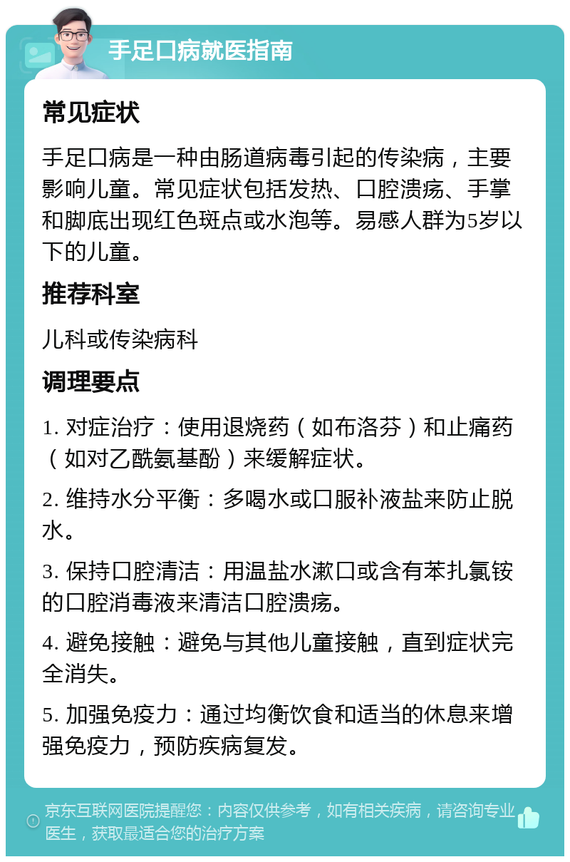 手足口病就医指南 常见症状 手足口病是一种由肠道病毒引起的传染病，主要影响儿童。常见症状包括发热、口腔溃疡、手掌和脚底出现红色斑点或水泡等。易感人群为5岁以下的儿童。 推荐科室 儿科或传染病科 调理要点 1. 对症治疗：使用退烧药（如布洛芬）和止痛药（如对乙酰氨基酚）来缓解症状。 2. 维持水分平衡：多喝水或口服补液盐来防止脱水。 3. 保持口腔清洁：用温盐水漱口或含有苯扎氯铵的口腔消毒液来清洁口腔溃疡。 4. 避免接触：避免与其他儿童接触，直到症状完全消失。 5. 加强免疫力：通过均衡饮食和适当的休息来增强免疫力，预防疾病复发。