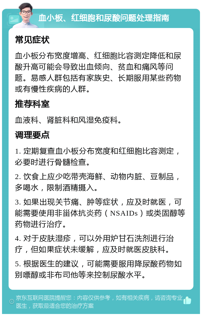 血小板、红细胞和尿酸问题处理指南 常见症状 血小板分布宽度增高、红细胞比容测定降低和尿酸升高可能会导致出血倾向、贫血和痛风等问题。易感人群包括有家族史、长期服用某些药物或有慢性疾病的人群。 推荐科室 血液科、肾脏科和风湿免疫科。 调理要点 1. 定期复查血小板分布宽度和红细胞比容测定，必要时进行骨髓检查。 2. 饮食上应少吃带壳海鲜、动物内脏、豆制品，多喝水，限制酒精摄入。 3. 如果出现关节痛、肿等症状，应及时就医，可能需要使用非甾体抗炎药（NSAIDs）或类固醇等药物进行治疗。 4. 对于皮肤湿疹，可以外用炉甘石洗剂进行治疗，但如果症状未缓解，应及时就医皮肤科。 5. 根据医生的建议，可能需要服用降尿酸药物如别嘌醇或非布司他等来控制尿酸水平。