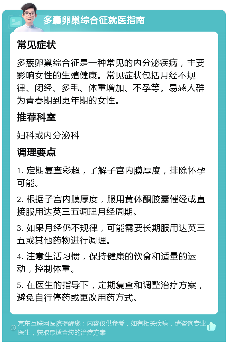 多囊卵巢综合征就医指南 常见症状 多囊卵巢综合征是一种常见的内分泌疾病，主要影响女性的生殖健康。常见症状包括月经不规律、闭经、多毛、体重增加、不孕等。易感人群为青春期到更年期的女性。 推荐科室 妇科或内分泌科 调理要点 1. 定期复查彩超，了解子宫内膜厚度，排除怀孕可能。 2. 根据子宫内膜厚度，服用黄体酮胶囊催经或直接服用达英三五调理月经周期。 3. 如果月经仍不规律，可能需要长期服用达英三五或其他药物进行调理。 4. 注意生活习惯，保持健康的饮食和适量的运动，控制体重。 5. 在医生的指导下，定期复查和调整治疗方案，避免自行停药或更改用药方式。