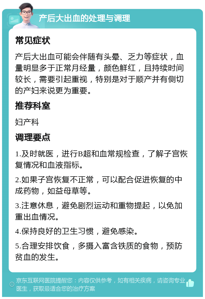 产后大出血的处理与调理 常见症状 产后大出血可能会伴随有头晕、乏力等症状，血量明显多于正常月经量，颜色鲜红，且持续时间较长，需要引起重视，特别是对于顺产并有侧切的产妇来说更为重要。 推荐科室 妇产科 调理要点 1.及时就医，进行B超和血常规检查，了解子宫恢复情况和血液指标。 2.如果子宫恢复不正常，可以配合促进恢复的中成药物，如益母草等。 3.注意休息，避免剧烈运动和重物提起，以免加重出血情况。 4.保持良好的卫生习惯，避免感染。 5.合理安排饮食，多摄入富含铁质的食物，预防贫血的发生。