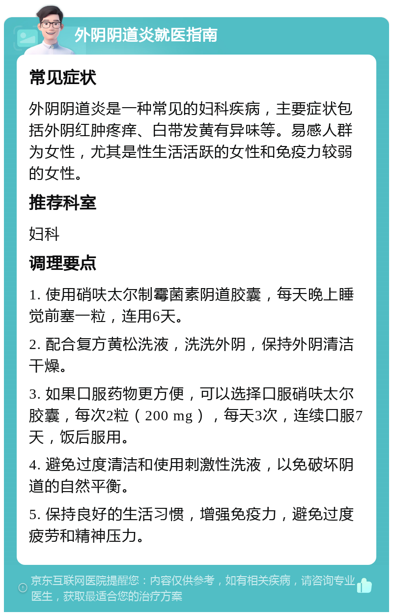 外阴阴道炎就医指南 常见症状 外阴阴道炎是一种常见的妇科疾病，主要症状包括外阴红肿疼痒、白带发黄有异味等。易感人群为女性，尤其是性生活活跃的女性和免疫力较弱的女性。 推荐科室 妇科 调理要点 1. 使用硝呋太尔制霉菌素阴道胶囊，每天晚上睡觉前塞一粒，连用6天。 2. 配合复方黄松洗液，洗洗外阴，保持外阴清洁干燥。 3. 如果口服药物更方便，可以选择口服硝呋太尔胶囊，每次2粒（200 mg），每天3次，连续口服7天，饭后服用。 4. 避免过度清洁和使用刺激性洗液，以免破坏阴道的自然平衡。 5. 保持良好的生活习惯，增强免疫力，避免过度疲劳和精神压力。