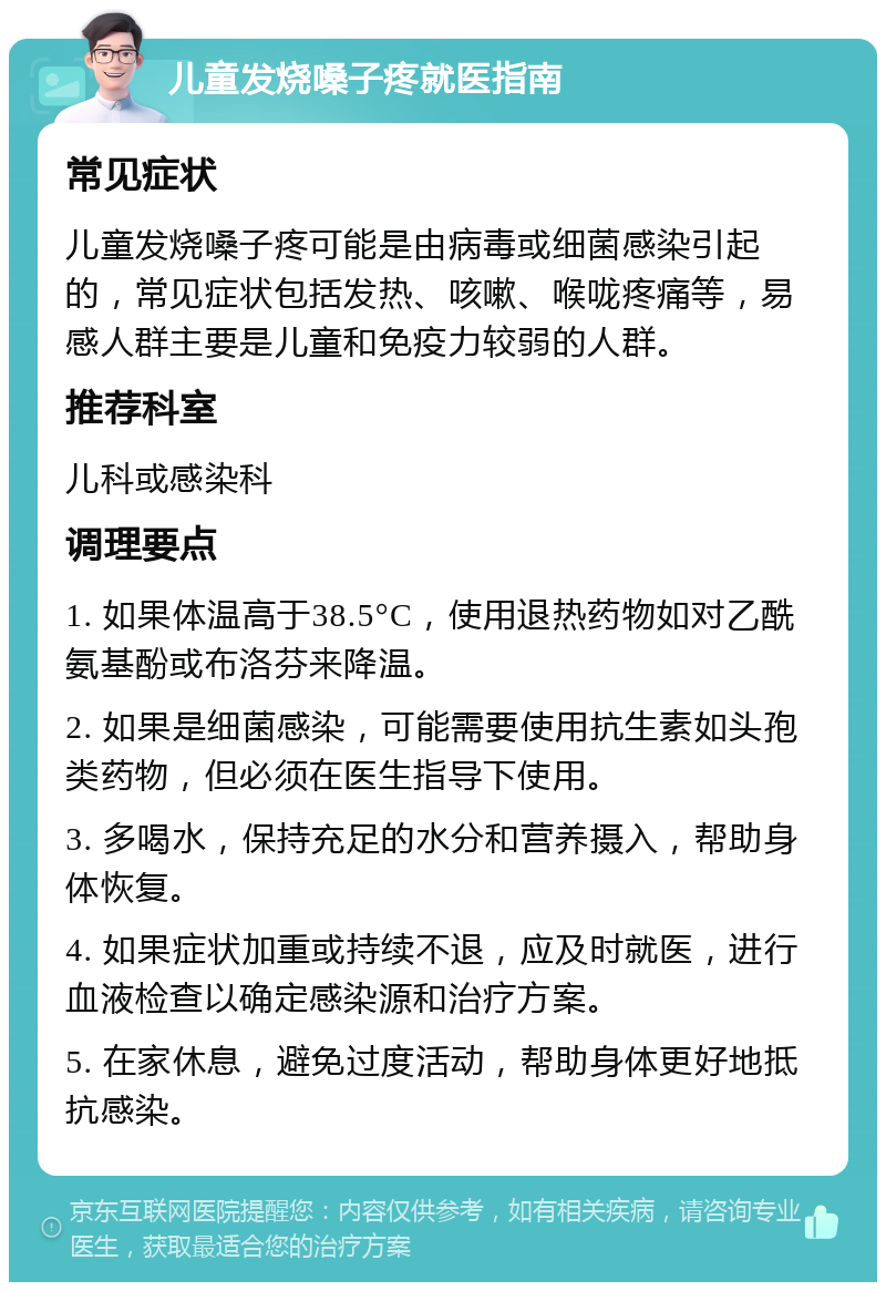 儿童发烧嗓子疼就医指南 常见症状 儿童发烧嗓子疼可能是由病毒或细菌感染引起的，常见症状包括发热、咳嗽、喉咙疼痛等，易感人群主要是儿童和免疫力较弱的人群。 推荐科室 儿科或感染科 调理要点 1. 如果体温高于38.5°C，使用退热药物如对乙酰氨基酚或布洛芬来降温。 2. 如果是细菌感染，可能需要使用抗生素如头孢类药物，但必须在医生指导下使用。 3. 多喝水，保持充足的水分和营养摄入，帮助身体恢复。 4. 如果症状加重或持续不退，应及时就医，进行血液检查以确定感染源和治疗方案。 5. 在家休息，避免过度活动，帮助身体更好地抵抗感染。