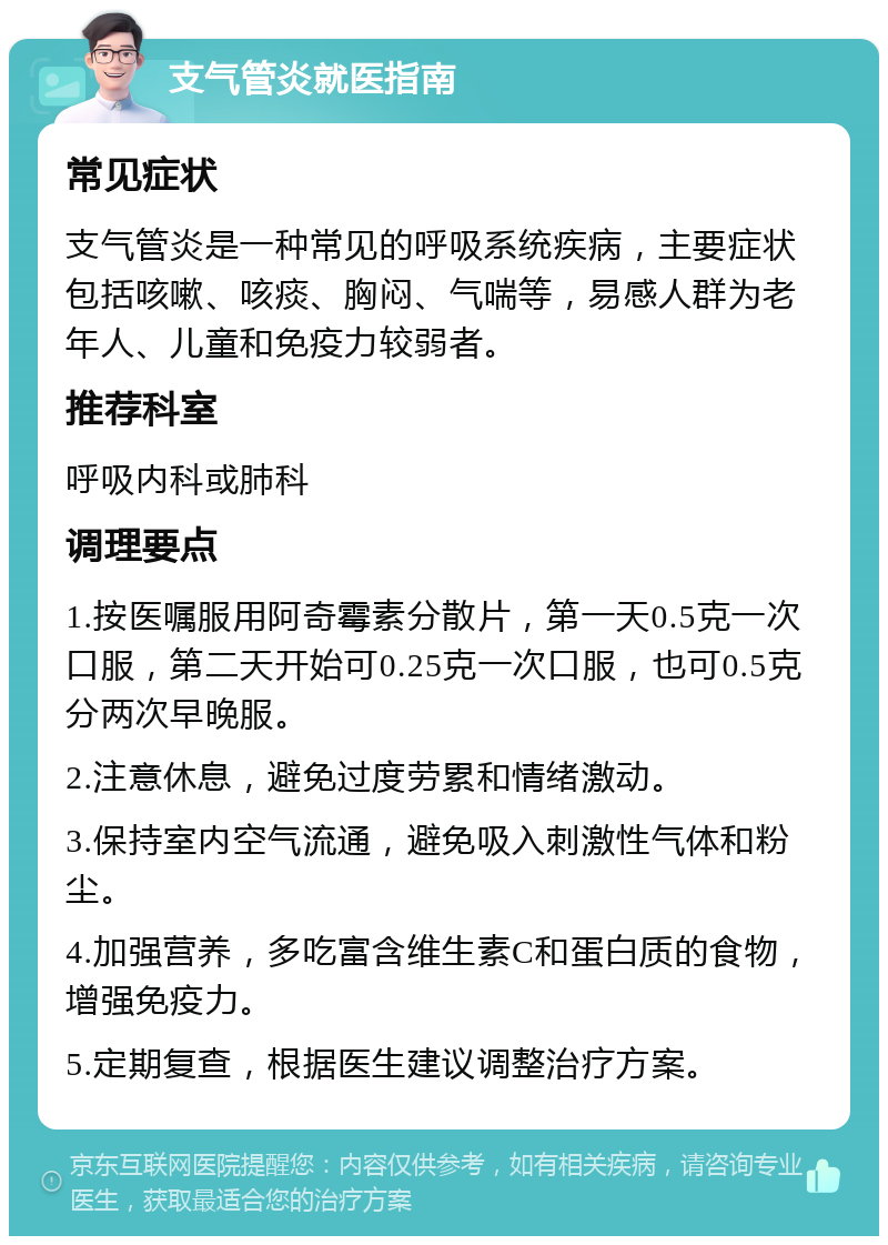 支气管炎就医指南 常见症状 支气管炎是一种常见的呼吸系统疾病，主要症状包括咳嗽、咳痰、胸闷、气喘等，易感人群为老年人、儿童和免疫力较弱者。 推荐科室 呼吸内科或肺科 调理要点 1.按医嘱服用阿奇霉素分散片，第一天0.5克一次口服，第二天开始可0.25克一次口服，也可0.5克分两次早晚服。 2.注意休息，避免过度劳累和情绪激动。 3.保持室内空气流通，避免吸入刺激性气体和粉尘。 4.加强营养，多吃富含维生素C和蛋白质的食物，增强免疫力。 5.定期复查，根据医生建议调整治疗方案。