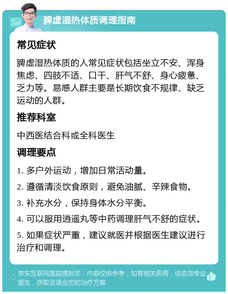 脾虚湿热体质调理指南 常见症状 脾虚湿热体质的人常见症状包括坐立不安、浑身焦虑、四肢不适、口干、肝气不舒、身心疲惫、乏力等。易感人群主要是长期饮食不规律、缺乏运动的人群。 推荐科室 中西医结合科或全科医生 调理要点 1. 多户外运动，增加日常活动量。 2. 遵循清淡饮食原则，避免油腻、辛辣食物。 3. 补充水分，保持身体水分平衡。 4. 可以服用逍遥丸等中药调理肝气不舒的症状。 5. 如果症状严重，建议就医并根据医生建议进行治疗和调理。