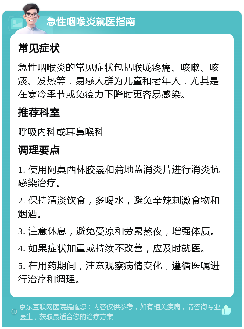 急性咽喉炎就医指南 常见症状 急性咽喉炎的常见症状包括喉咙疼痛、咳嗽、咳痰、发热等，易感人群为儿童和老年人，尤其是在寒冷季节或免疫力下降时更容易感染。 推荐科室 呼吸内科或耳鼻喉科 调理要点 1. 使用阿莫西林胶囊和蒲地蓝消炎片进行消炎抗感染治疗。 2. 保持清淡饮食，多喝水，避免辛辣刺激食物和烟酒。 3. 注意休息，避免受凉和劳累熬夜，增强体质。 4. 如果症状加重或持续不改善，应及时就医。 5. 在用药期间，注意观察病情变化，遵循医嘱进行治疗和调理。