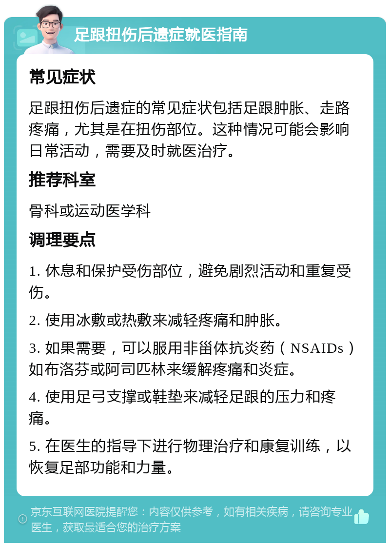 足跟扭伤后遗症就医指南 常见症状 足跟扭伤后遗症的常见症状包括足跟肿胀、走路疼痛，尤其是在扭伤部位。这种情况可能会影响日常活动，需要及时就医治疗。 推荐科室 骨科或运动医学科 调理要点 1. 休息和保护受伤部位，避免剧烈活动和重复受伤。 2. 使用冰敷或热敷来减轻疼痛和肿胀。 3. 如果需要，可以服用非甾体抗炎药（NSAIDs）如布洛芬或阿司匹林来缓解疼痛和炎症。 4. 使用足弓支撑或鞋垫来减轻足跟的压力和疼痛。 5. 在医生的指导下进行物理治疗和康复训练，以恢复足部功能和力量。