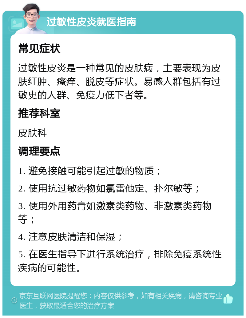 过敏性皮炎就医指南 常见症状 过敏性皮炎是一种常见的皮肤病，主要表现为皮肤红肿、瘙痒、脱皮等症状。易感人群包括有过敏史的人群、免疫力低下者等。 推荐科室 皮肤科 调理要点 1. 避免接触可能引起过敏的物质； 2. 使用抗过敏药物如氯雷他定、扑尔敏等； 3. 使用外用药膏如激素类药物、非激素类药物等； 4. 注意皮肤清洁和保湿； 5. 在医生指导下进行系统治疗，排除免疫系统性疾病的可能性。