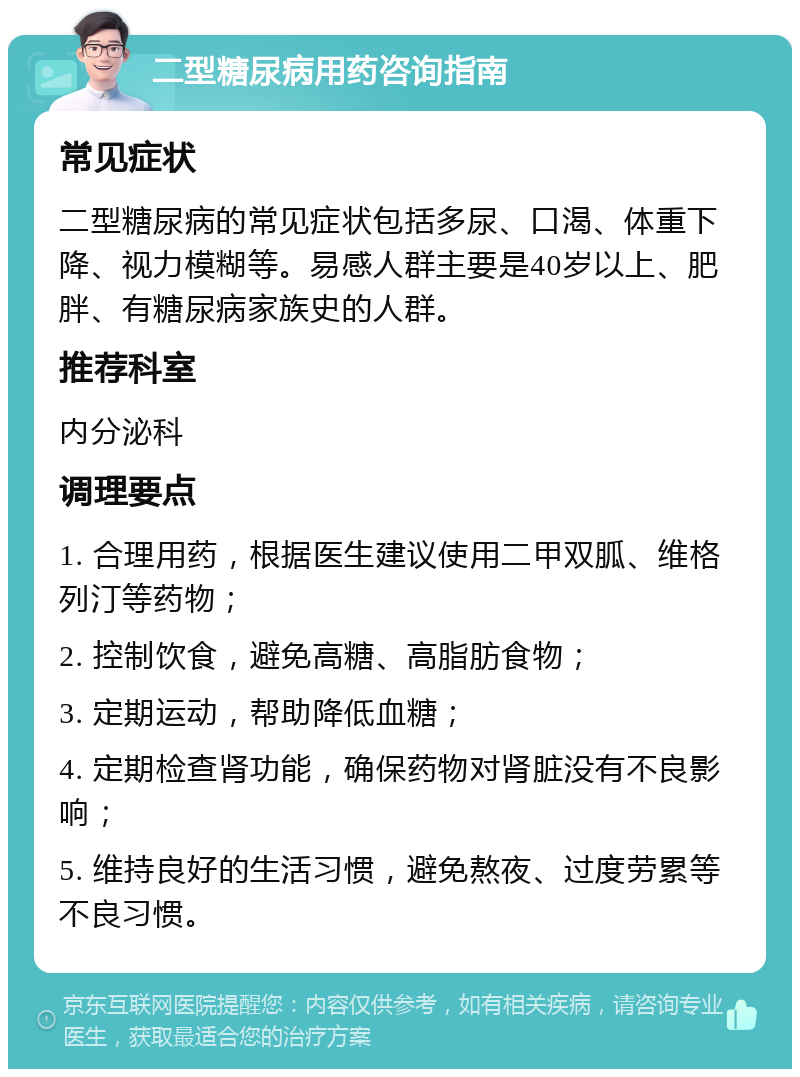 二型糖尿病用药咨询指南 常见症状 二型糖尿病的常见症状包括多尿、口渴、体重下降、视力模糊等。易感人群主要是40岁以上、肥胖、有糖尿病家族史的人群。 推荐科室 内分泌科 调理要点 1. 合理用药，根据医生建议使用二甲双胍、维格列汀等药物； 2. 控制饮食，避免高糖、高脂肪食物； 3. 定期运动，帮助降低血糖； 4. 定期检查肾功能，确保药物对肾脏没有不良影响； 5. 维持良好的生活习惯，避免熬夜、过度劳累等不良习惯。