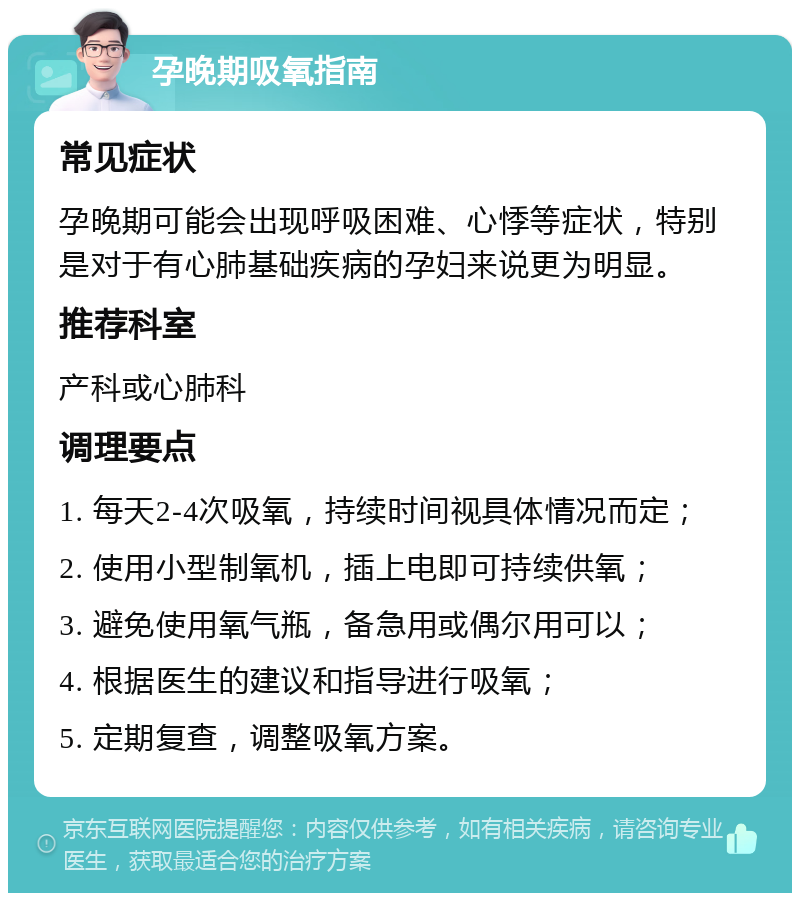 孕晚期吸氧指南 常见症状 孕晚期可能会出现呼吸困难、心悸等症状，特别是对于有心肺基础疾病的孕妇来说更为明显。 推荐科室 产科或心肺科 调理要点 1. 每天2-4次吸氧，持续时间视具体情况而定； 2. 使用小型制氧机，插上电即可持续供氧； 3. 避免使用氧气瓶，备急用或偶尔用可以； 4. 根据医生的建议和指导进行吸氧； 5. 定期复查，调整吸氧方案。