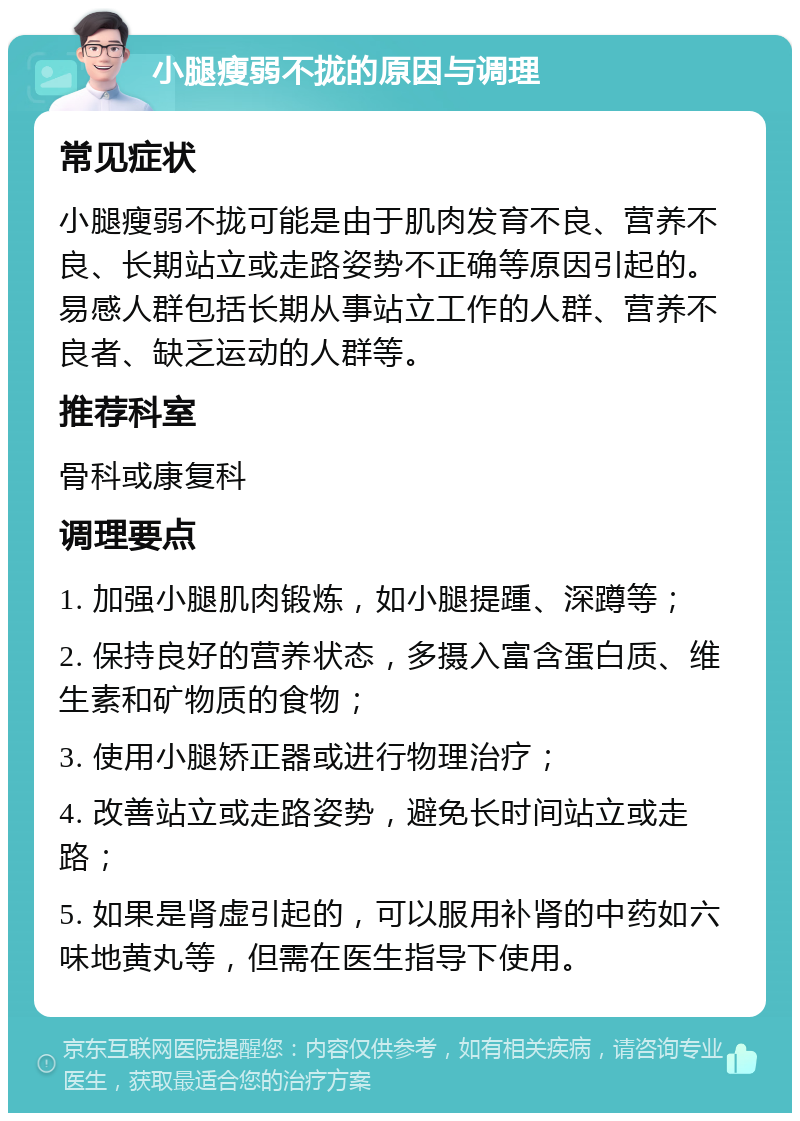 小腿瘦弱不拢的原因与调理 常见症状 小腿瘦弱不拢可能是由于肌肉发育不良、营养不良、长期站立或走路姿势不正确等原因引起的。易感人群包括长期从事站立工作的人群、营养不良者、缺乏运动的人群等。 推荐科室 骨科或康复科 调理要点 1. 加强小腿肌肉锻炼，如小腿提踵、深蹲等； 2. 保持良好的营养状态，多摄入富含蛋白质、维生素和矿物质的食物； 3. 使用小腿矫正器或进行物理治疗； 4. 改善站立或走路姿势，避免长时间站立或走路； 5. 如果是肾虚引起的，可以服用补肾的中药如六味地黄丸等，但需在医生指导下使用。