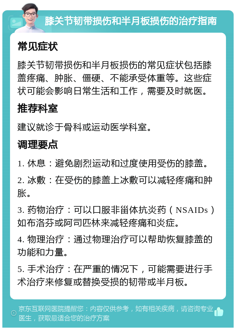 膝关节韧带损伤和半月板损伤的治疗指南 常见症状 膝关节韧带损伤和半月板损伤的常见症状包括膝盖疼痛、肿胀、僵硬、不能承受体重等。这些症状可能会影响日常生活和工作，需要及时就医。 推荐科室 建议就诊于骨科或运动医学科室。 调理要点 1. 休息：避免剧烈运动和过度使用受伤的膝盖。 2. 冰敷：在受伤的膝盖上冰敷可以减轻疼痛和肿胀。 3. 药物治疗：可以口服非甾体抗炎药（NSAIDs）如布洛芬或阿司匹林来减轻疼痛和炎症。 4. 物理治疗：通过物理治疗可以帮助恢复膝盖的功能和力量。 5. 手术治疗：在严重的情况下，可能需要进行手术治疗来修复或替换受损的韧带或半月板。