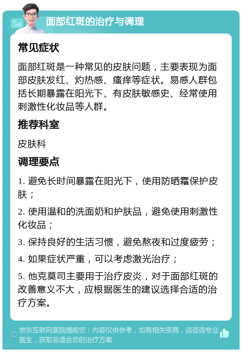 面部红斑的治疗与调理 常见症状 面部红斑是一种常见的皮肤问题，主要表现为面部皮肤发红、灼热感、瘙痒等症状。易感人群包括长期暴露在阳光下、有皮肤敏感史、经常使用刺激性化妆品等人群。 推荐科室 皮肤科 调理要点 1. 避免长时间暴露在阳光下，使用防晒霜保护皮肤； 2. 使用温和的洗面奶和护肤品，避免使用刺激性化妆品； 3. 保持良好的生活习惯，避免熬夜和过度疲劳； 4. 如果症状严重，可以考虑激光治疗； 5. 他克莫司主要用于治疗皮炎，对于面部红斑的改善意义不大，应根据医生的建议选择合适的治疗方案。