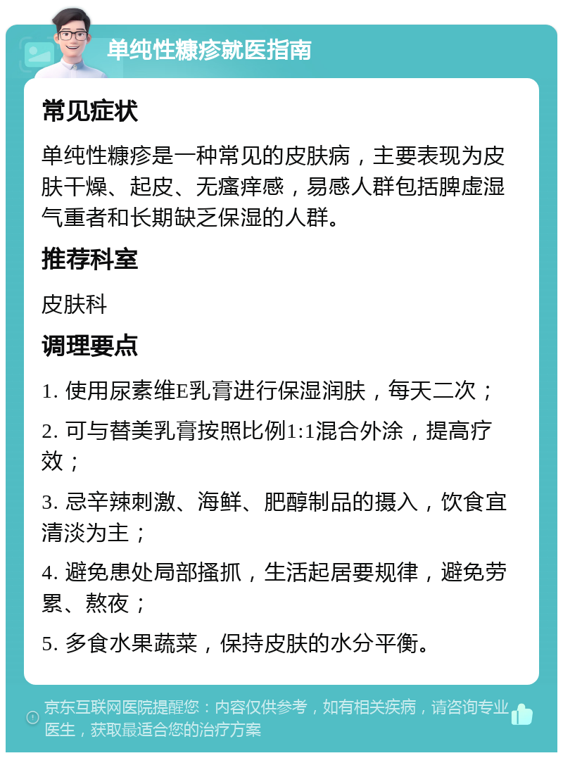 单纯性糠疹就医指南 常见症状 单纯性糠疹是一种常见的皮肤病，主要表现为皮肤干燥、起皮、无瘙痒感，易感人群包括脾虚湿气重者和长期缺乏保湿的人群。 推荐科室 皮肤科 调理要点 1. 使用尿素维E乳膏进行保湿润肤，每天二次； 2. 可与替美乳膏按照比例1:1混合外涂，提高疗效； 3. 忌辛辣刺激、海鲜、肥醇制品的摄入，饮食宜清淡为主； 4. 避免患处局部搔抓，生活起居要规律，避免劳累、熬夜； 5. 多食水果蔬菜，保持皮肤的水分平衡。