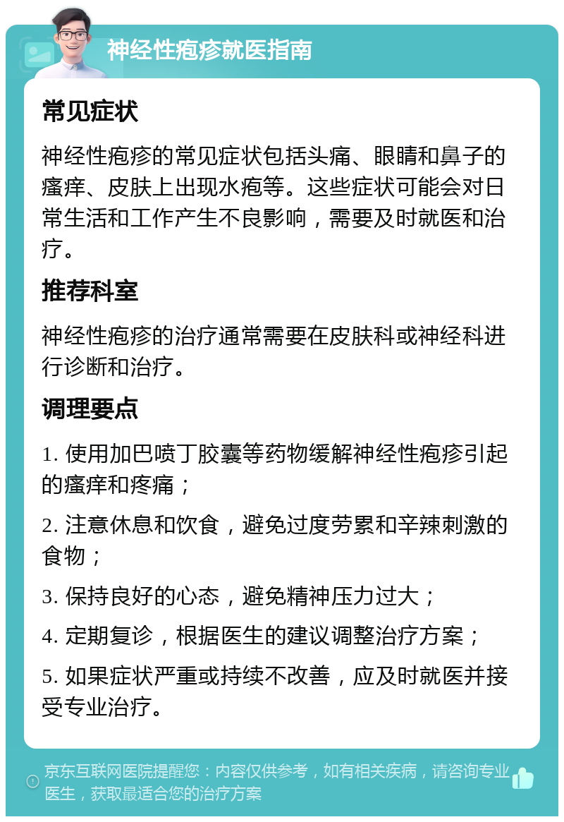 神经性疱疹就医指南 常见症状 神经性疱疹的常见症状包括头痛、眼睛和鼻子的瘙痒、皮肤上出现水疱等。这些症状可能会对日常生活和工作产生不良影响，需要及时就医和治疗。 推荐科室 神经性疱疹的治疗通常需要在皮肤科或神经科进行诊断和治疗。 调理要点 1. 使用加巴喷丁胶囊等药物缓解神经性疱疹引起的瘙痒和疼痛； 2. 注意休息和饮食，避免过度劳累和辛辣刺激的食物； 3. 保持良好的心态，避免精神压力过大； 4. 定期复诊，根据医生的建议调整治疗方案； 5. 如果症状严重或持续不改善，应及时就医并接受专业治疗。