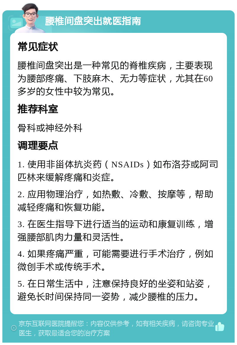 腰椎间盘突出就医指南 常见症状 腰椎间盘突出是一种常见的脊椎疾病，主要表现为腰部疼痛、下肢麻木、无力等症状，尤其在60多岁的女性中较为常见。 推荐科室 骨科或神经外科 调理要点 1. 使用非甾体抗炎药（NSAIDs）如布洛芬或阿司匹林来缓解疼痛和炎症。 2. 应用物理治疗，如热敷、冷敷、按摩等，帮助减轻疼痛和恢复功能。 3. 在医生指导下进行适当的运动和康复训练，增强腰部肌肉力量和灵活性。 4. 如果疼痛严重，可能需要进行手术治疗，例如微创手术或传统手术。 5. 在日常生活中，注意保持良好的坐姿和站姿，避免长时间保持同一姿势，减少腰椎的压力。