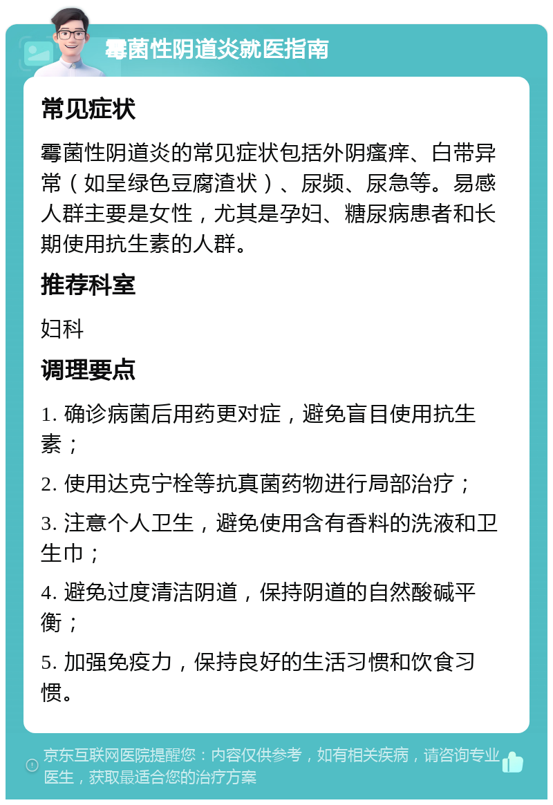 霉菌性阴道炎就医指南 常见症状 霉菌性阴道炎的常见症状包括外阴瘙痒、白带异常（如呈绿色豆腐渣状）、尿频、尿急等。易感人群主要是女性，尤其是孕妇、糖尿病患者和长期使用抗生素的人群。 推荐科室 妇科 调理要点 1. 确诊病菌后用药更对症，避免盲目使用抗生素； 2. 使用达克宁栓等抗真菌药物进行局部治疗； 3. 注意个人卫生，避免使用含有香料的洗液和卫生巾； 4. 避免过度清洁阴道，保持阴道的自然酸碱平衡； 5. 加强免疫力，保持良好的生活习惯和饮食习惯。