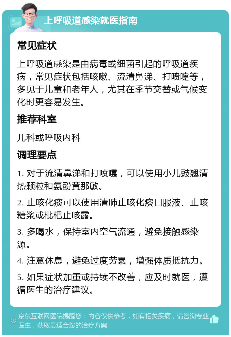 上呼吸道感染就医指南 常见症状 上呼吸道感染是由病毒或细菌引起的呼吸道疾病，常见症状包括咳嗽、流清鼻涕、打喷嚏等，多见于儿童和老年人，尤其在季节交替或气候变化时更容易发生。 推荐科室 儿科或呼吸内科 调理要点 1. 对于流清鼻涕和打喷嚏，可以使用小儿豉翘清热颗粒和氨酚黄那敏。 2. 止咳化痰可以使用清肺止咳化痰口服液、止咳糖浆或枇杷止咳露。 3. 多喝水，保持室内空气流通，避免接触感染源。 4. 注意休息，避免过度劳累，增强体质抵抗力。 5. 如果症状加重或持续不改善，应及时就医，遵循医生的治疗建议。