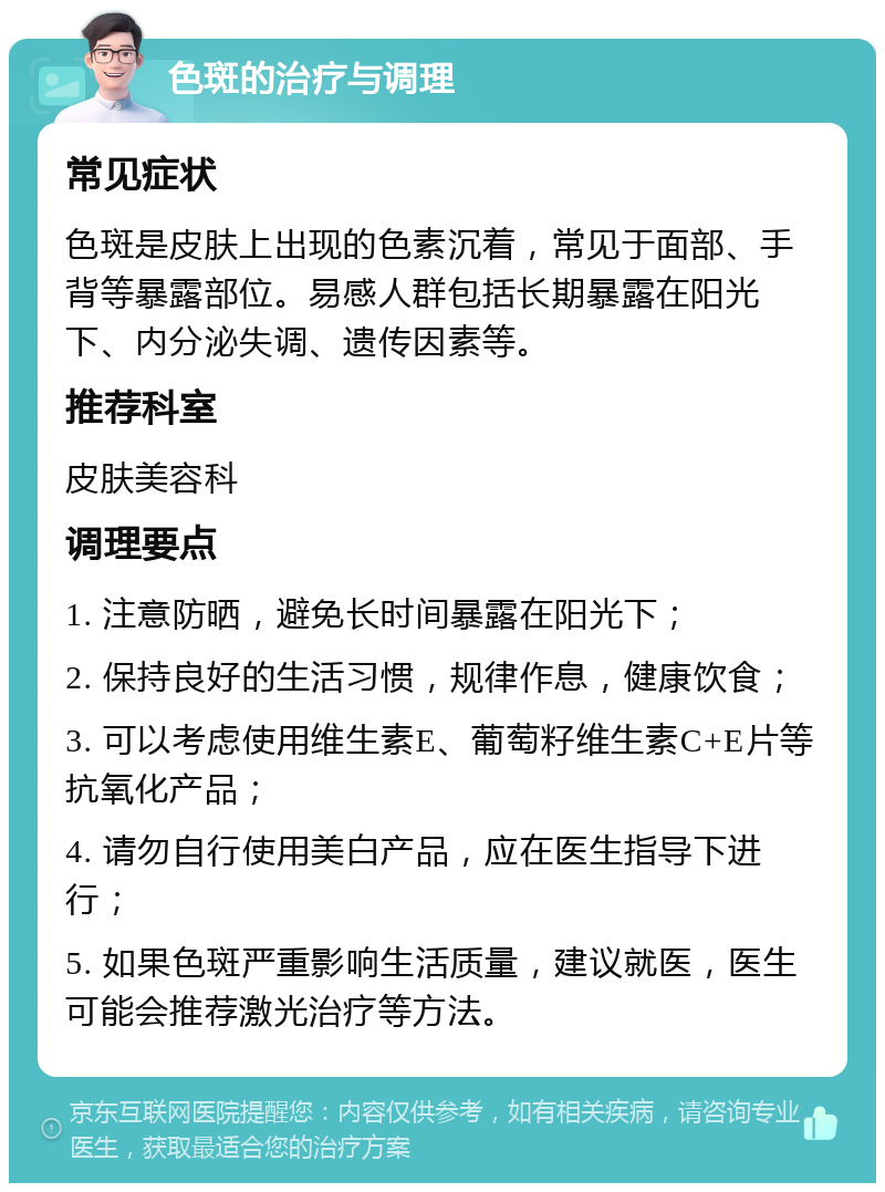 色斑的治疗与调理 常见症状 色斑是皮肤上出现的色素沉着，常见于面部、手背等暴露部位。易感人群包括长期暴露在阳光下、内分泌失调、遗传因素等。 推荐科室 皮肤美容科 调理要点 1. 注意防晒，避免长时间暴露在阳光下； 2. 保持良好的生活习惯，规律作息，健康饮食； 3. 可以考虑使用维生素E、葡萄籽维生素C+E片等抗氧化产品； 4. 请勿自行使用美白产品，应在医生指导下进行； 5. 如果色斑严重影响生活质量，建议就医，医生可能会推荐激光治疗等方法。