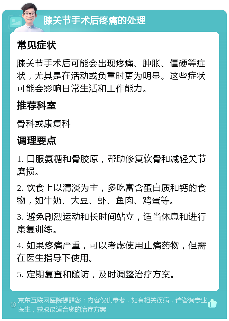 膝关节手术后疼痛的处理 常见症状 膝关节手术后可能会出现疼痛、肿胀、僵硬等症状，尤其是在活动或负重时更为明显。这些症状可能会影响日常生活和工作能力。 推荐科室 骨科或康复科 调理要点 1. 口服氨糖和骨胶原，帮助修复软骨和减轻关节磨损。 2. 饮食上以清淡为主，多吃富含蛋白质和钙的食物，如牛奶、大豆、虾、鱼肉、鸡蛋等。 3. 避免剧烈运动和长时间站立，适当休息和进行康复训练。 4. 如果疼痛严重，可以考虑使用止痛药物，但需在医生指导下使用。 5. 定期复查和随访，及时调整治疗方案。