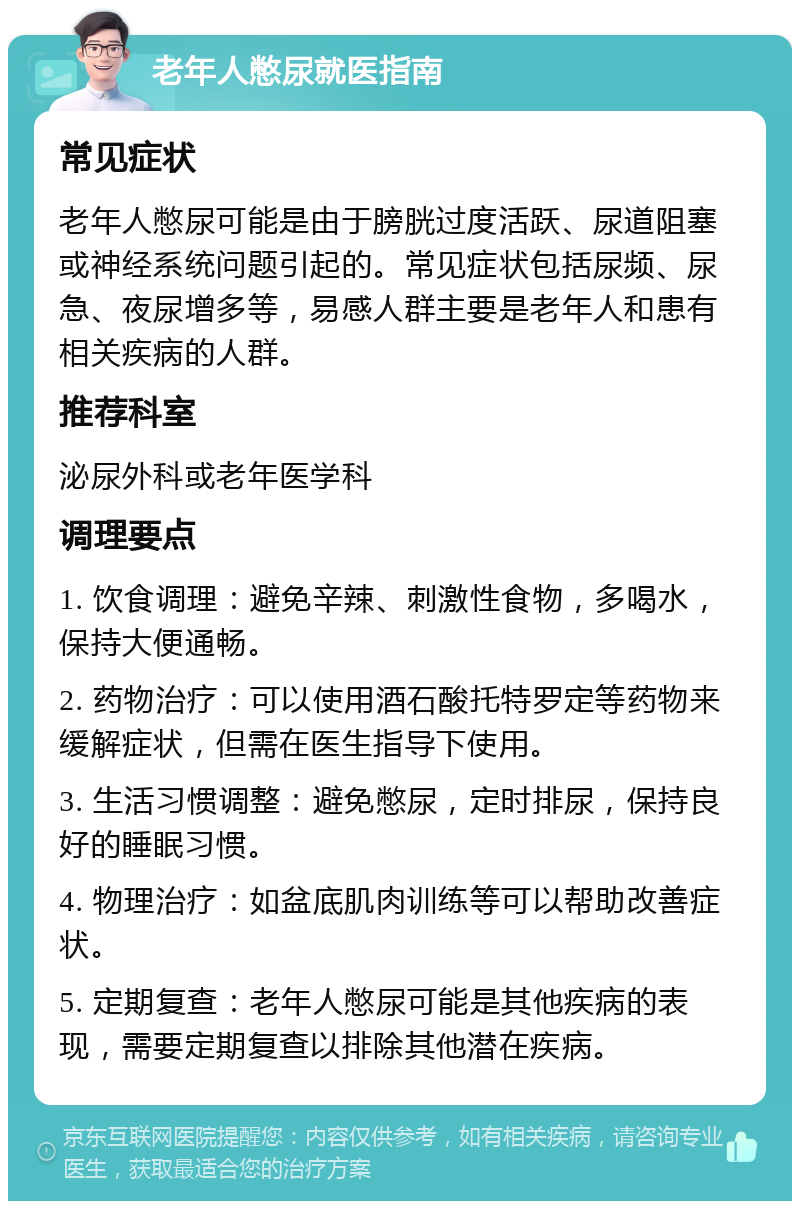 老年人憋尿就医指南 常见症状 老年人憋尿可能是由于膀胱过度活跃、尿道阻塞或神经系统问题引起的。常见症状包括尿频、尿急、夜尿增多等，易感人群主要是老年人和患有相关疾病的人群。 推荐科室 泌尿外科或老年医学科 调理要点 1. 饮食调理：避免辛辣、刺激性食物，多喝水，保持大便通畅。 2. 药物治疗：可以使用酒石酸托特罗定等药物来缓解症状，但需在医生指导下使用。 3. 生活习惯调整：避免憋尿，定时排尿，保持良好的睡眠习惯。 4. 物理治疗：如盆底肌肉训练等可以帮助改善症状。 5. 定期复查：老年人憋尿可能是其他疾病的表现，需要定期复查以排除其他潜在疾病。