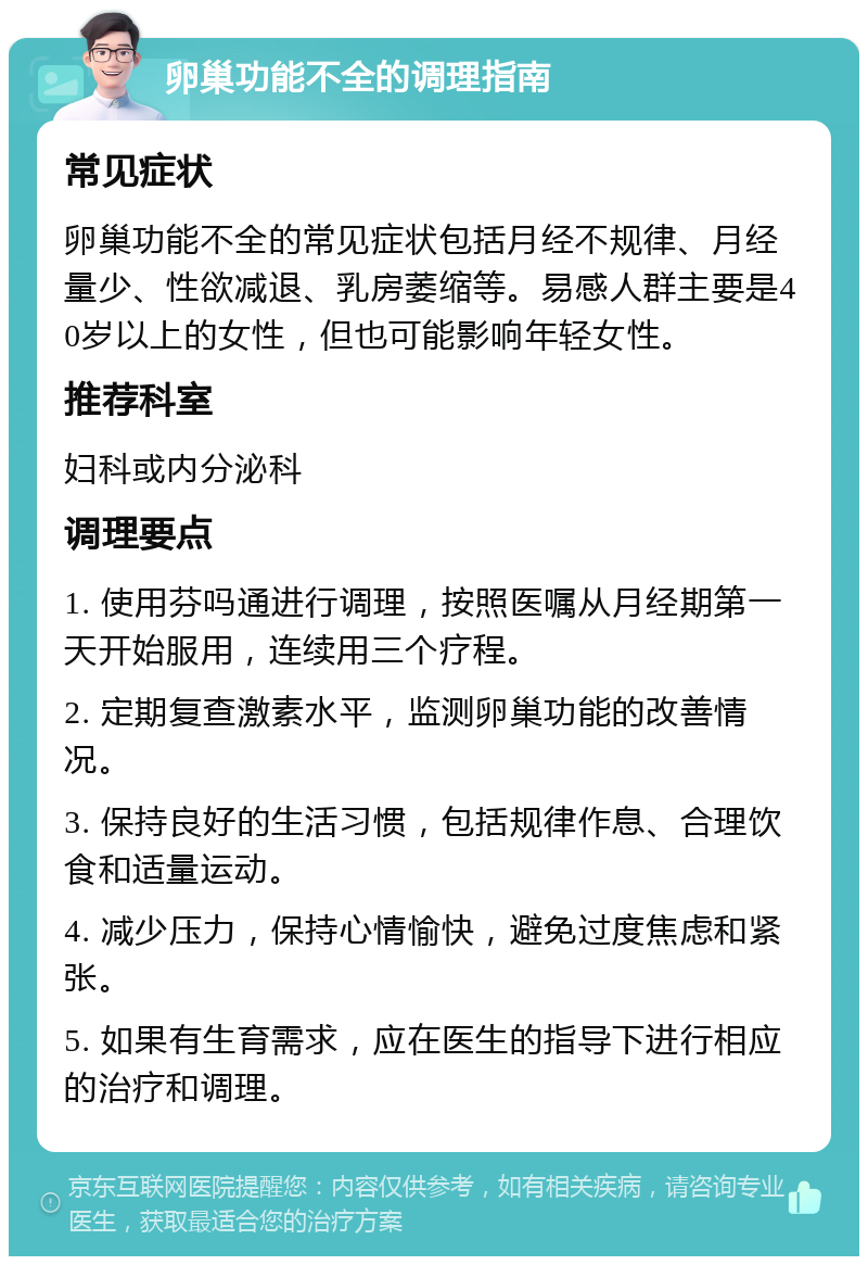 卵巢功能不全的调理指南 常见症状 卵巢功能不全的常见症状包括月经不规律、月经量少、性欲减退、乳房萎缩等。易感人群主要是40岁以上的女性，但也可能影响年轻女性。 推荐科室 妇科或内分泌科 调理要点 1. 使用芬吗通进行调理，按照医嘱从月经期第一天开始服用，连续用三个疗程。 2. 定期复查激素水平，监测卵巢功能的改善情况。 3. 保持良好的生活习惯，包括规律作息、合理饮食和适量运动。 4. 减少压力，保持心情愉快，避免过度焦虑和紧张。 5. 如果有生育需求，应在医生的指导下进行相应的治疗和调理。