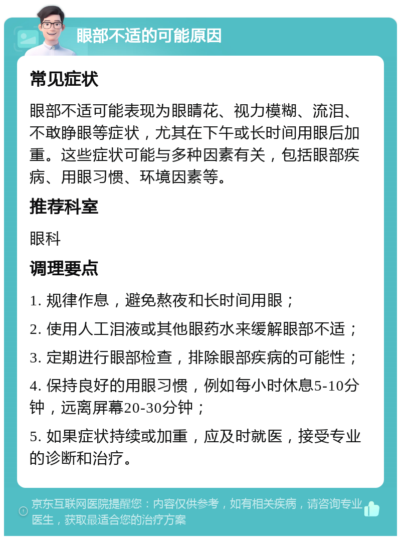 眼部不适的可能原因 常见症状 眼部不适可能表现为眼睛花、视力模糊、流泪、不敢睁眼等症状，尤其在下午或长时间用眼后加重。这些症状可能与多种因素有关，包括眼部疾病、用眼习惯、环境因素等。 推荐科室 眼科 调理要点 1. 规律作息，避免熬夜和长时间用眼； 2. 使用人工泪液或其他眼药水来缓解眼部不适； 3. 定期进行眼部检查，排除眼部疾病的可能性； 4. 保持良好的用眼习惯，例如每小时休息5-10分钟，远离屏幕20-30分钟； 5. 如果症状持续或加重，应及时就医，接受专业的诊断和治疗。