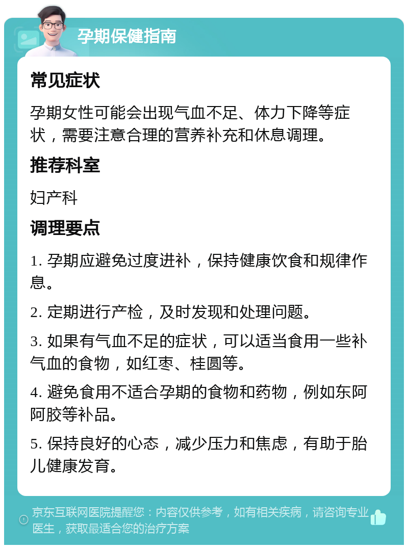 孕期保健指南 常见症状 孕期女性可能会出现气血不足、体力下降等症状，需要注意合理的营养补充和休息调理。 推荐科室 妇产科 调理要点 1. 孕期应避免过度进补，保持健康饮食和规律作息。 2. 定期进行产检，及时发现和处理问题。 3. 如果有气血不足的症状，可以适当食用一些补气血的食物，如红枣、桂圆等。 4. 避免食用不适合孕期的食物和药物，例如东阿阿胶等补品。 5. 保持良好的心态，减少压力和焦虑，有助于胎儿健康发育。