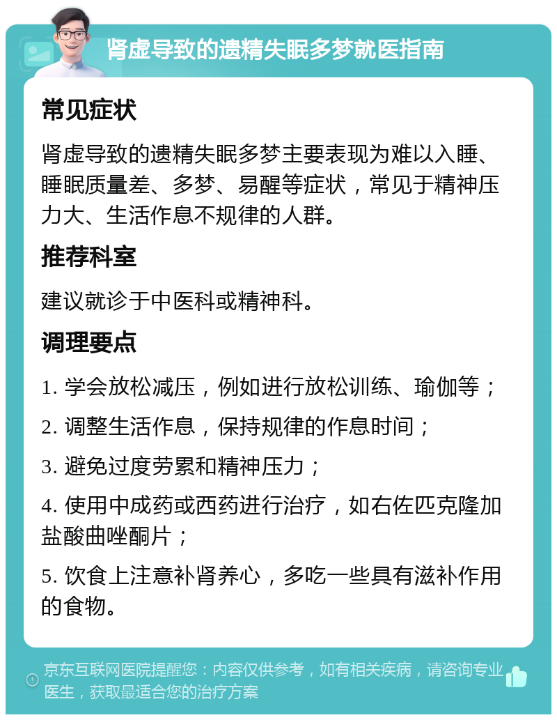 肾虚导致的遗精失眠多梦就医指南 常见症状 肾虚导致的遗精失眠多梦主要表现为难以入睡、睡眠质量差、多梦、易醒等症状，常见于精神压力大、生活作息不规律的人群。 推荐科室 建议就诊于中医科或精神科。 调理要点 1. 学会放松减压，例如进行放松训练、瑜伽等； 2. 调整生活作息，保持规律的作息时间； 3. 避免过度劳累和精神压力； 4. 使用中成药或西药进行治疗，如右佐匹克隆加盐酸曲唑酮片； 5. 饮食上注意补肾养心，多吃一些具有滋补作用的食物。