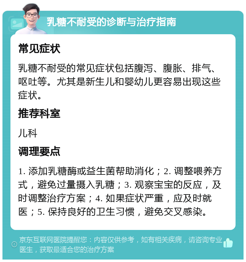 乳糖不耐受的诊断与治疗指南 常见症状 乳糖不耐受的常见症状包括腹泻、腹胀、排气、呕吐等。尤其是新生儿和婴幼儿更容易出现这些症状。 推荐科室 儿科 调理要点 1. 添加乳糖酶或益生菌帮助消化；2. 调整喂养方式，避免过量摄入乳糖；3. 观察宝宝的反应，及时调整治疗方案；4. 如果症状严重，应及时就医；5. 保持良好的卫生习惯，避免交叉感染。