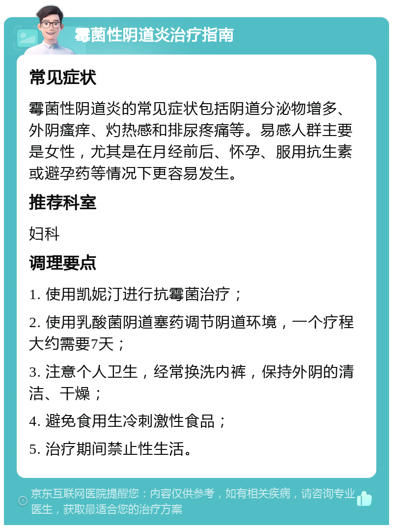 霉菌性阴道炎治疗指南 常见症状 霉菌性阴道炎的常见症状包括阴道分泌物增多、外阴瘙痒、灼热感和排尿疼痛等。易感人群主要是女性，尤其是在月经前后、怀孕、服用抗生素或避孕药等情况下更容易发生。 推荐科室 妇科 调理要点 1. 使用凯妮汀进行抗霉菌治疗； 2. 使用乳酸菌阴道塞药调节阴道环境，一个疗程大约需要7天； 3. 注意个人卫生，经常换洗内裤，保持外阴的清洁、干燥； 4. 避免食用生冷刺激性食品； 5. 治疗期间禁止性生活。