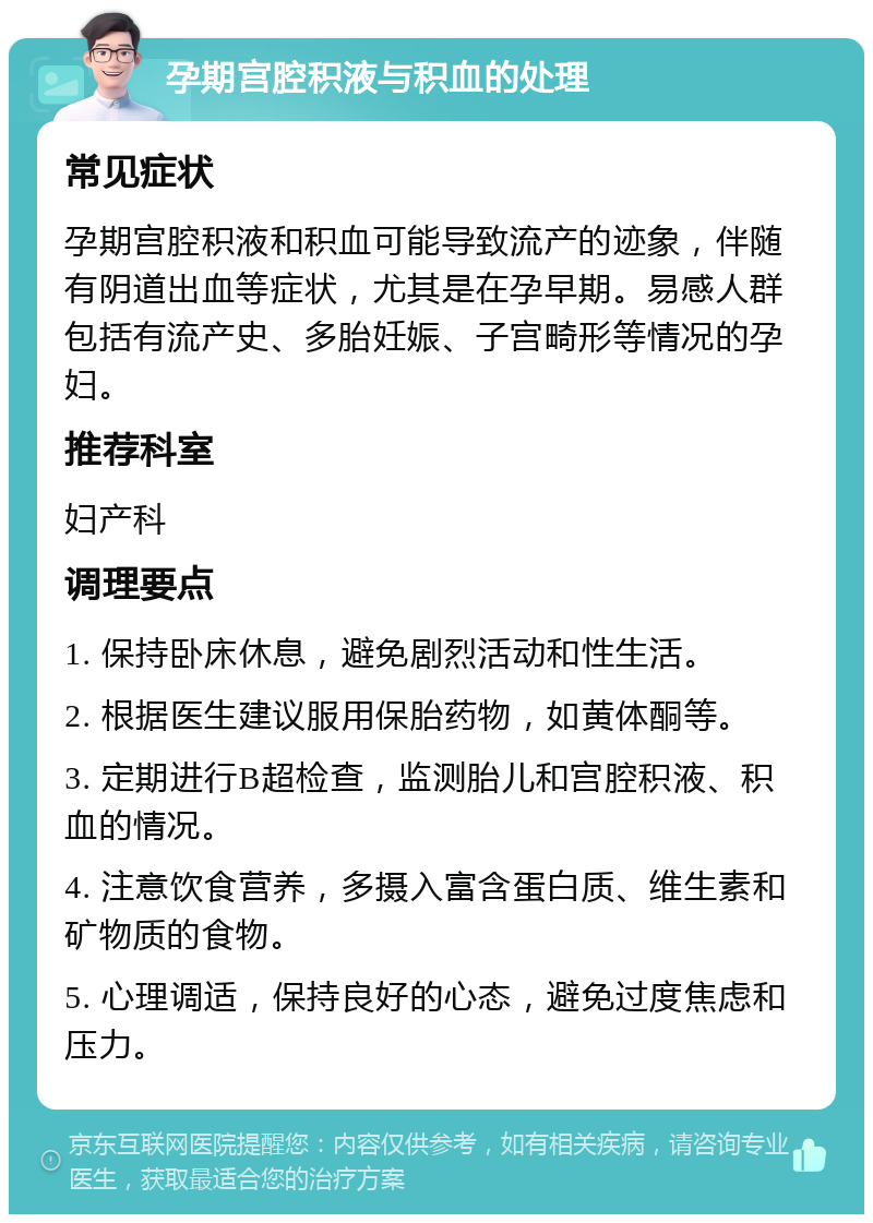 孕期宫腔积液与积血的处理 常见症状 孕期宫腔积液和积血可能导致流产的迹象，伴随有阴道出血等症状，尤其是在孕早期。易感人群包括有流产史、多胎妊娠、子宫畸形等情况的孕妇。 推荐科室 妇产科 调理要点 1. 保持卧床休息，避免剧烈活动和性生活。 2. 根据医生建议服用保胎药物，如黄体酮等。 3. 定期进行B超检查，监测胎儿和宫腔积液、积血的情况。 4. 注意饮食营养，多摄入富含蛋白质、维生素和矿物质的食物。 5. 心理调适，保持良好的心态，避免过度焦虑和压力。