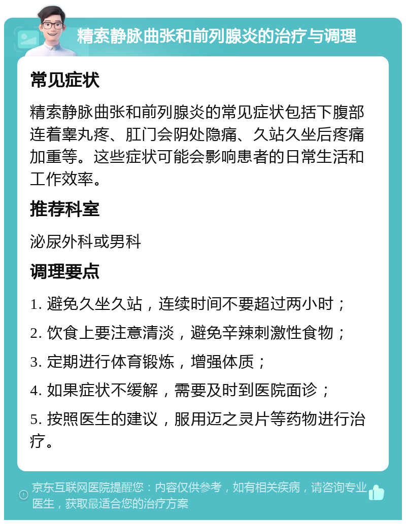 精索静脉曲张和前列腺炎的治疗与调理 常见症状 精索静脉曲张和前列腺炎的常见症状包括下腹部连着睾丸疼、肛门会阴处隐痛、久站久坐后疼痛加重等。这些症状可能会影响患者的日常生活和工作效率。 推荐科室 泌尿外科或男科 调理要点 1. 避免久坐久站，连续时间不要超过两小时； 2. 饮食上要注意清淡，避免辛辣刺激性食物； 3. 定期进行体育锻炼，增强体质； 4. 如果症状不缓解，需要及时到医院面诊； 5. 按照医生的建议，服用迈之灵片等药物进行治疗。