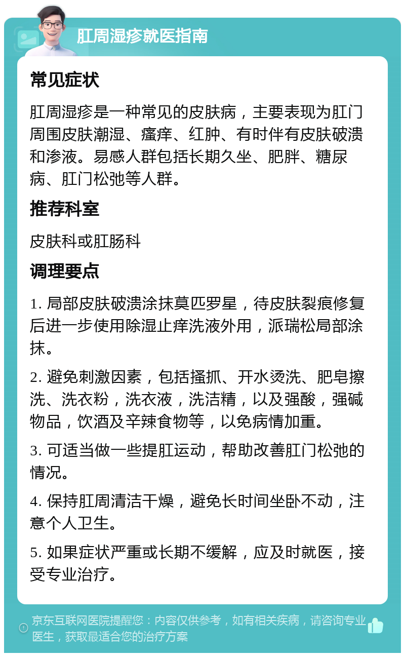 肛周湿疹就医指南 常见症状 肛周湿疹是一种常见的皮肤病，主要表现为肛门周围皮肤潮湿、瘙痒、红肿、有时伴有皮肤破溃和渗液。易感人群包括长期久坐、肥胖、糖尿病、肛门松弛等人群。 推荐科室 皮肤科或肛肠科 调理要点 1. 局部皮肤破溃涂抹莫匹罗星，待皮肤裂痕修复后进一步使用除湿止痒洗液外用，派瑞松局部涂抹。 2. 避免刺激因素，包括搔抓、开水烫洗、肥皂擦洗、洗衣粉，洗衣液，洗洁精，以及强酸，强碱物品，饮酒及辛辣食物等，以免病情加重。 3. 可适当做一些提肛运动，帮助改善肛门松弛的情况。 4. 保持肛周清洁干燥，避免长时间坐卧不动，注意个人卫生。 5. 如果症状严重或长期不缓解，应及时就医，接受专业治疗。