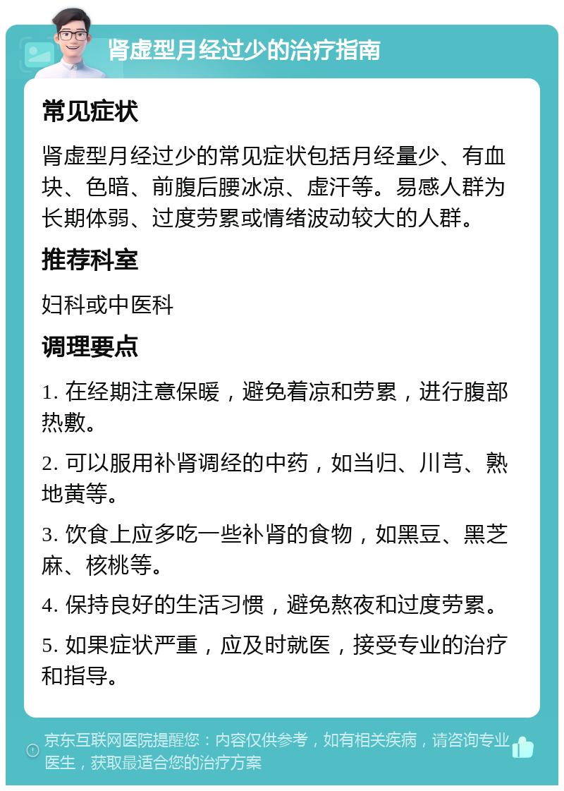 肾虚型月经过少的治疗指南 常见症状 肾虚型月经过少的常见症状包括月经量少、有血块、色暗、前腹后腰冰凉、虚汗等。易感人群为长期体弱、过度劳累或情绪波动较大的人群。 推荐科室 妇科或中医科 调理要点 1. 在经期注意保暖，避免着凉和劳累，进行腹部热敷。 2. 可以服用补肾调经的中药，如当归、川芎、熟地黄等。 3. 饮食上应多吃一些补肾的食物，如黑豆、黑芝麻、核桃等。 4. 保持良好的生活习惯，避免熬夜和过度劳累。 5. 如果症状严重，应及时就医，接受专业的治疗和指导。