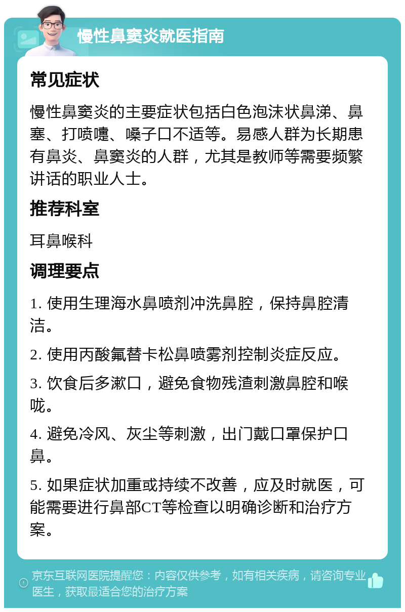 慢性鼻窦炎就医指南 常见症状 慢性鼻窦炎的主要症状包括白色泡沫状鼻涕、鼻塞、打喷嚏、嗓子口不适等。易感人群为长期患有鼻炎、鼻窦炎的人群，尤其是教师等需要频繁讲话的职业人士。 推荐科室 耳鼻喉科 调理要点 1. 使用生理海水鼻喷剂冲洗鼻腔，保持鼻腔清洁。 2. 使用丙酸氟替卡松鼻喷雾剂控制炎症反应。 3. 饮食后多漱口，避免食物残渣刺激鼻腔和喉咙。 4. 避免冷风、灰尘等刺激，出门戴口罩保护口鼻。 5. 如果症状加重或持续不改善，应及时就医，可能需要进行鼻部CT等检查以明确诊断和治疗方案。