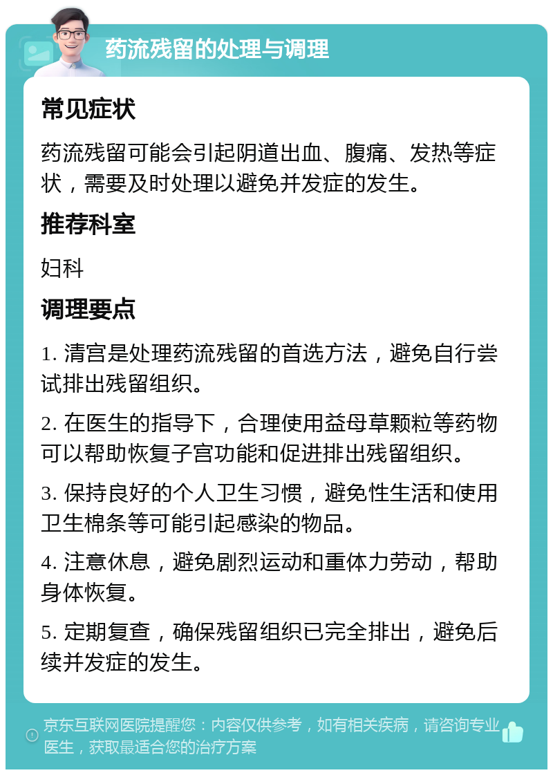 药流残留的处理与调理 常见症状 药流残留可能会引起阴道出血、腹痛、发热等症状，需要及时处理以避免并发症的发生。 推荐科室 妇科 调理要点 1. 清宫是处理药流残留的首选方法，避免自行尝试排出残留组织。 2. 在医生的指导下，合理使用益母草颗粒等药物可以帮助恢复子宫功能和促进排出残留组织。 3. 保持良好的个人卫生习惯，避免性生活和使用卫生棉条等可能引起感染的物品。 4. 注意休息，避免剧烈运动和重体力劳动，帮助身体恢复。 5. 定期复查，确保残留组织已完全排出，避免后续并发症的发生。