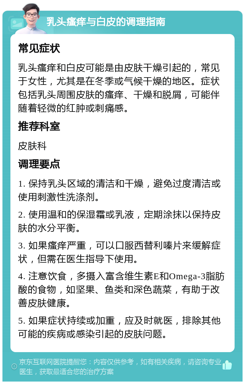 乳头瘙痒与白皮的调理指南 常见症状 乳头瘙痒和白皮可能是由皮肤干燥引起的，常见于女性，尤其是在冬季或气候干燥的地区。症状包括乳头周围皮肤的瘙痒、干燥和脱屑，可能伴随着轻微的红肿或刺痛感。 推荐科室 皮肤科 调理要点 1. 保持乳头区域的清洁和干燥，避免过度清洁或使用刺激性洗涤剂。 2. 使用温和的保湿霜或乳液，定期涂抹以保持皮肤的水分平衡。 3. 如果瘙痒严重，可以口服西替利嗪片来缓解症状，但需在医生指导下使用。 4. 注意饮食，多摄入富含维生素E和Omega-3脂肪酸的食物，如坚果、鱼类和深色蔬菜，有助于改善皮肤健康。 5. 如果症状持续或加重，应及时就医，排除其他可能的疾病或感染引起的皮肤问题。