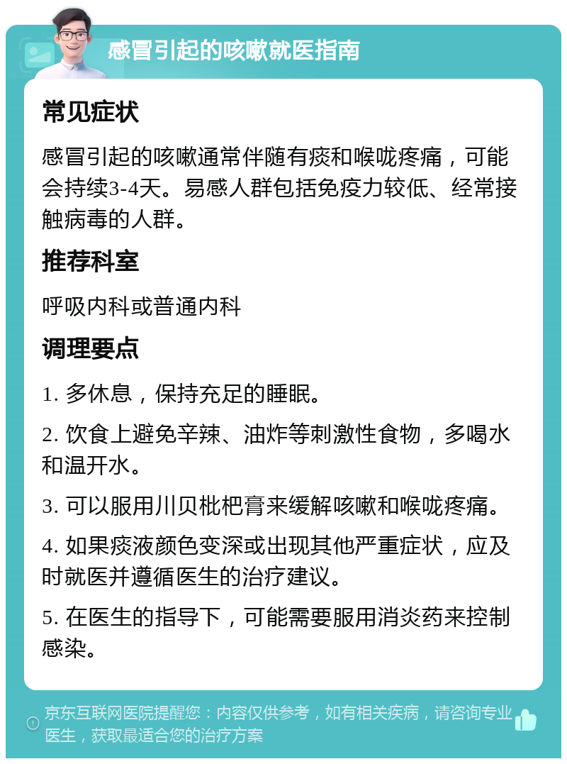 感冒引起的咳嗽就医指南 常见症状 感冒引起的咳嗽通常伴随有痰和喉咙疼痛，可能会持续3-4天。易感人群包括免疫力较低、经常接触病毒的人群。 推荐科室 呼吸内科或普通内科 调理要点 1. 多休息，保持充足的睡眠。 2. 饮食上避免辛辣、油炸等刺激性食物，多喝水和温开水。 3. 可以服用川贝枇杷膏来缓解咳嗽和喉咙疼痛。 4. 如果痰液颜色变深或出现其他严重症状，应及时就医并遵循医生的治疗建议。 5. 在医生的指导下，可能需要服用消炎药来控制感染。