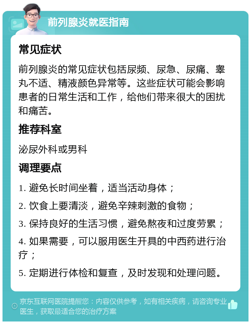 前列腺炎就医指南 常见症状 前列腺炎的常见症状包括尿频、尿急、尿痛、睾丸不适、精液颜色异常等。这些症状可能会影响患者的日常生活和工作，给他们带来很大的困扰和痛苦。 推荐科室 泌尿外科或男科 调理要点 1. 避免长时间坐着，适当活动身体； 2. 饮食上要清淡，避免辛辣刺激的食物； 3. 保持良好的生活习惯，避免熬夜和过度劳累； 4. 如果需要，可以服用医生开具的中西药进行治疗； 5. 定期进行体检和复查，及时发现和处理问题。