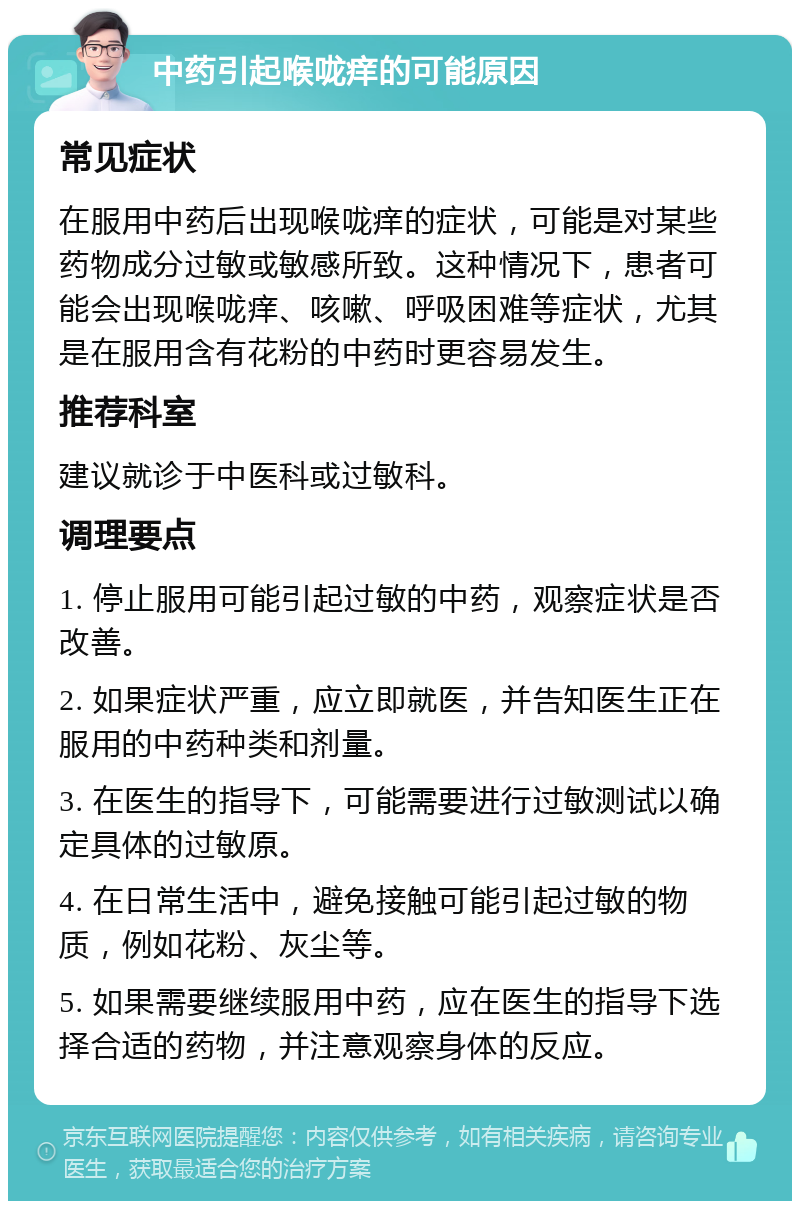 中药引起喉咙痒的可能原因 常见症状 在服用中药后出现喉咙痒的症状，可能是对某些药物成分过敏或敏感所致。这种情况下，患者可能会出现喉咙痒、咳嗽、呼吸困难等症状，尤其是在服用含有花粉的中药时更容易发生。 推荐科室 建议就诊于中医科或过敏科。 调理要点 1. 停止服用可能引起过敏的中药，观察症状是否改善。 2. 如果症状严重，应立即就医，并告知医生正在服用的中药种类和剂量。 3. 在医生的指导下，可能需要进行过敏测试以确定具体的过敏原。 4. 在日常生活中，避免接触可能引起过敏的物质，例如花粉、灰尘等。 5. 如果需要继续服用中药，应在医生的指导下选择合适的药物，并注意观察身体的反应。