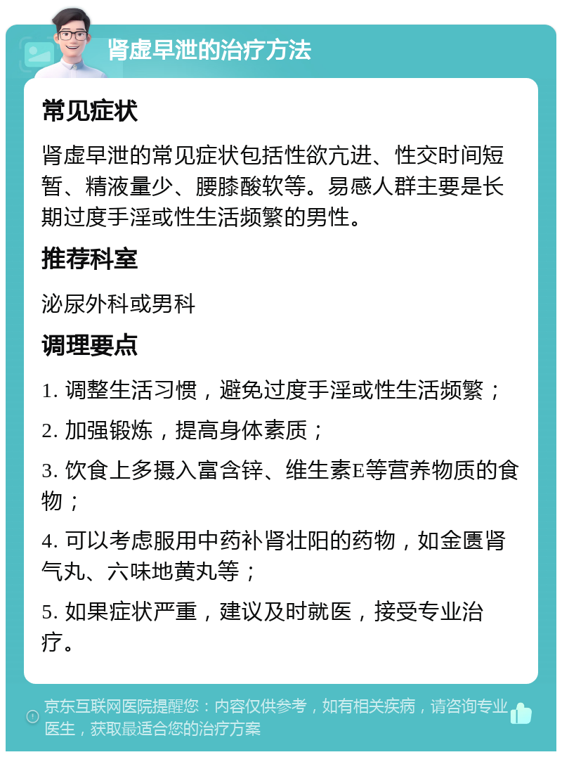 肾虚早泄的治疗方法 常见症状 肾虚早泄的常见症状包括性欲亢进、性交时间短暂、精液量少、腰膝酸软等。易感人群主要是长期过度手淫或性生活频繁的男性。 推荐科室 泌尿外科或男科 调理要点 1. 调整生活习惯，避免过度手淫或性生活频繁； 2. 加强锻炼，提高身体素质； 3. 饮食上多摄入富含锌、维生素E等营养物质的食物； 4. 可以考虑服用中药补肾壮阳的药物，如金匮肾气丸、六味地黄丸等； 5. 如果症状严重，建议及时就医，接受专业治疗。