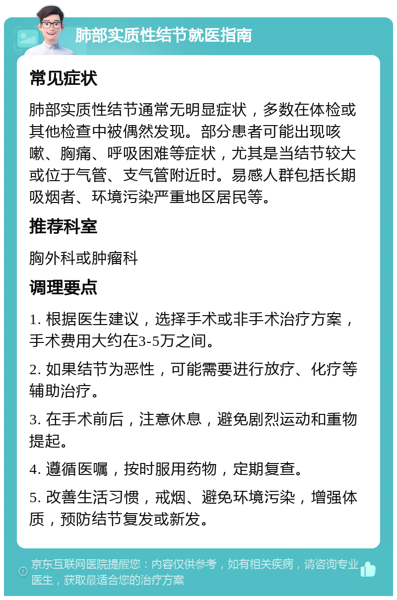 肺部实质性结节就医指南 常见症状 肺部实质性结节通常无明显症状，多数在体检或其他检查中被偶然发现。部分患者可能出现咳嗽、胸痛、呼吸困难等症状，尤其是当结节较大或位于气管、支气管附近时。易感人群包括长期吸烟者、环境污染严重地区居民等。 推荐科室 胸外科或肿瘤科 调理要点 1. 根据医生建议，选择手术或非手术治疗方案，手术费用大约在3-5万之间。 2. 如果结节为恶性，可能需要进行放疗、化疗等辅助治疗。 3. 在手术前后，注意休息，避免剧烈运动和重物提起。 4. 遵循医嘱，按时服用药物，定期复查。 5. 改善生活习惯，戒烟、避免环境污染，增强体质，预防结节复发或新发。