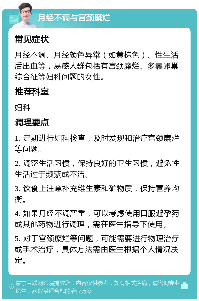 月经不调与宫颈糜烂 常见症状 月经不调、月经颜色异常（如黄棕色）、性生活后出血等，易感人群包括有宫颈糜烂、多囊卵巢综合征等妇科问题的女性。 推荐科室 妇科 调理要点 1. 定期进行妇科检查，及时发现和治疗宫颈糜烂等问题。 2. 调整生活习惯，保持良好的卫生习惯，避免性生活过于频繁或不洁。 3. 饮食上注意补充维生素和矿物质，保持营养均衡。 4. 如果月经不调严重，可以考虑使用口服避孕药或其他药物进行调理，需在医生指导下使用。 5. 对于宫颈糜烂等问题，可能需要进行物理治疗或手术治疗，具体方法需由医生根据个人情况决定。